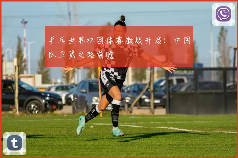 乒乓世界杯团体赛激战开启：中国队卫冕之路前瞻