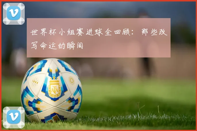 世界杯小组赛进球全回顾：那些改写命运的瞬间