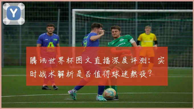 腾讯世界杯图文直播深度评测：实时战术解析是否值得球迷熬夜？