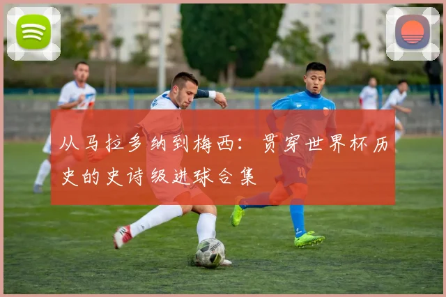 从马拉多纳到梅西：贯穿世界杯历史的史诗级进球合集