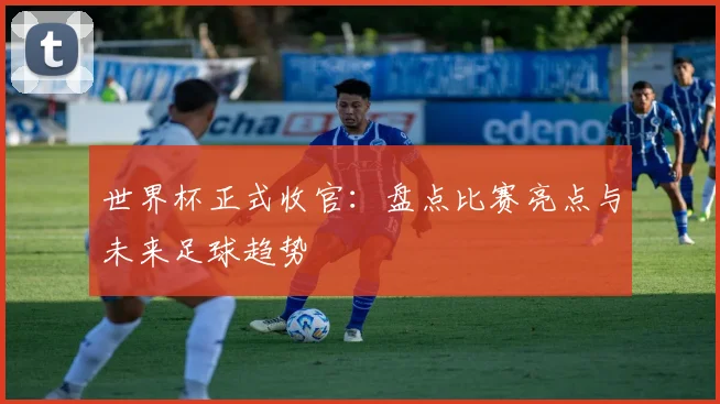 世界杯正式收官：盘点比赛亮点与未来足球趋势