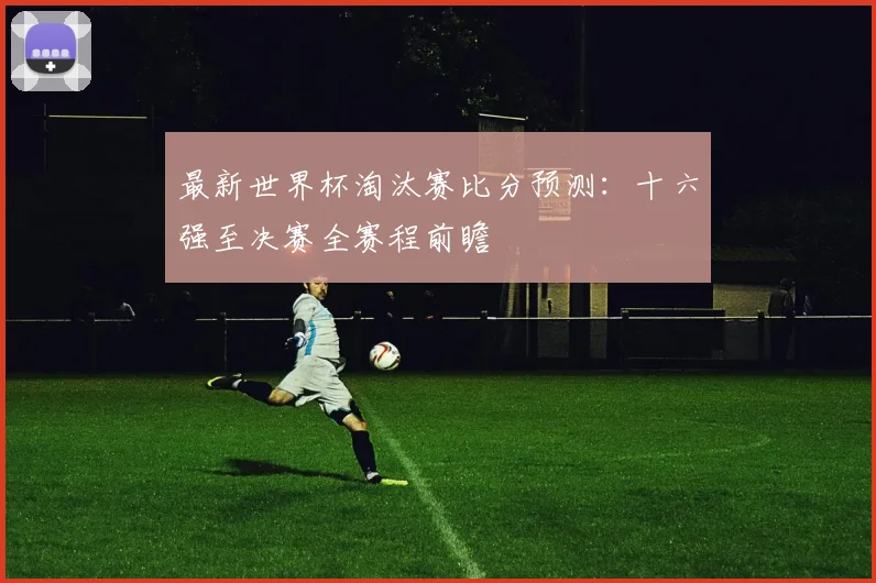 最新世界杯淘汰赛比分预测：十六强至决赛全赛程前瞻