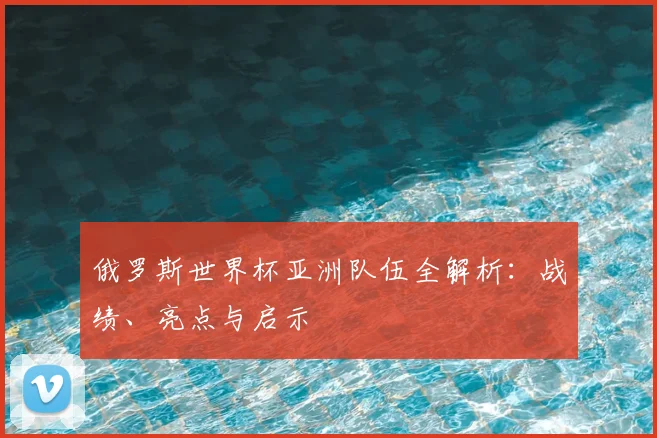 俄罗斯世界杯亚洲队伍全解析：战绩、亮点与启示