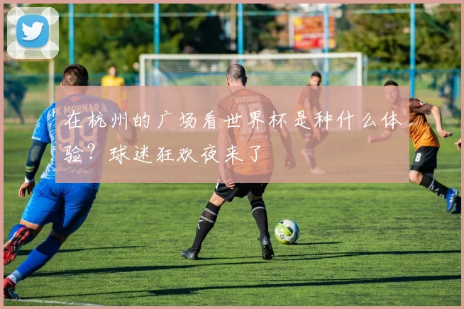 在杭州的广场看世界杯是种什么体验？球迷狂欢夜来了