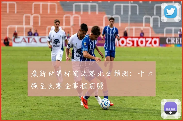 最新世界杯淘汰赛比分预测：十六强至决赛全赛程前瞻