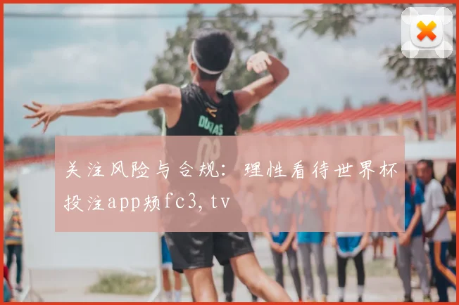 关注风险与合规：理性看待世界杯投注app颊fc3,tv