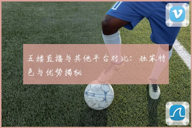 五楼直播与其他平台对比:独家特色与优势揭秘
