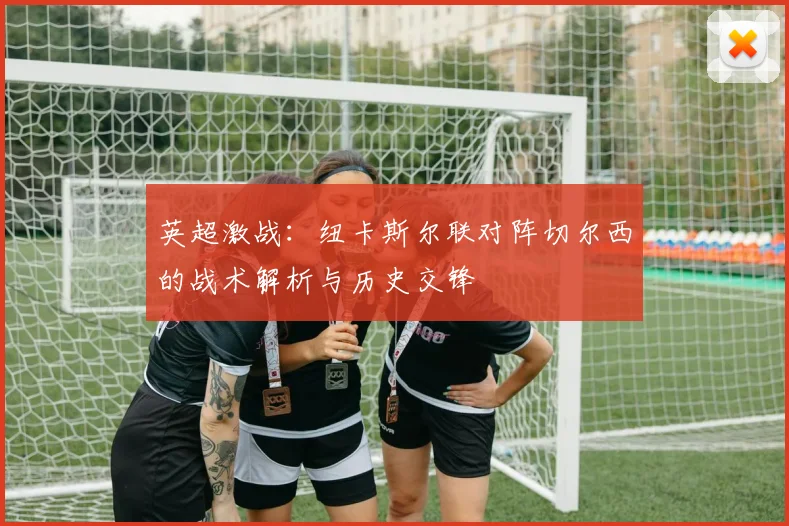 英超激战：纽卡斯尔联对阵切尔西的战术解析与历史交锋