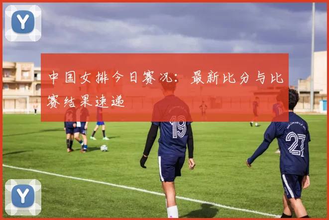 中国女排今日赛况:最新比分与比赛结果速递