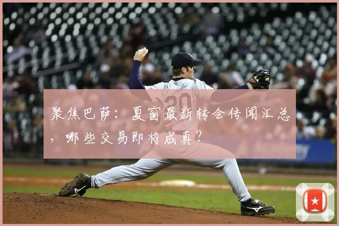 聚焦巴萨:夏窗最新转会传闻汇总,哪些交易即将成真?