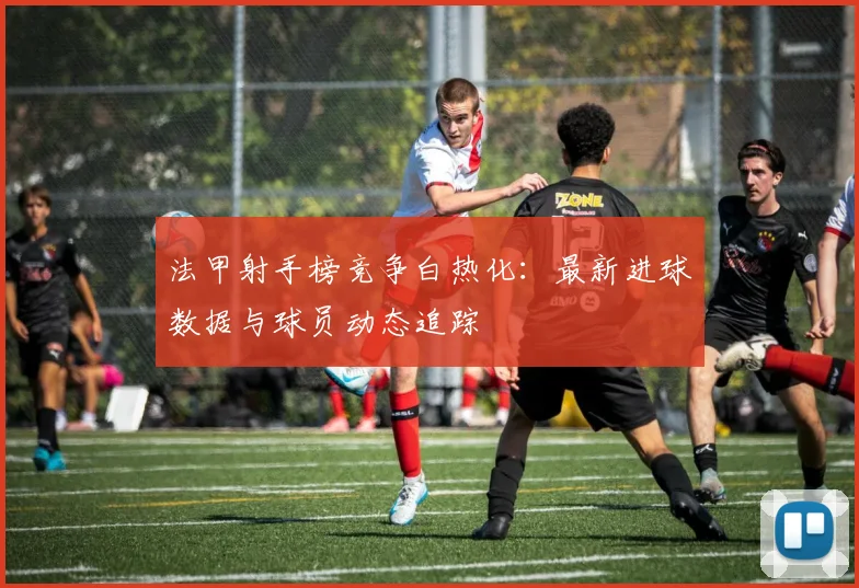 法甲射手榜竞争白热化：最新进球数据与球员动态追踪