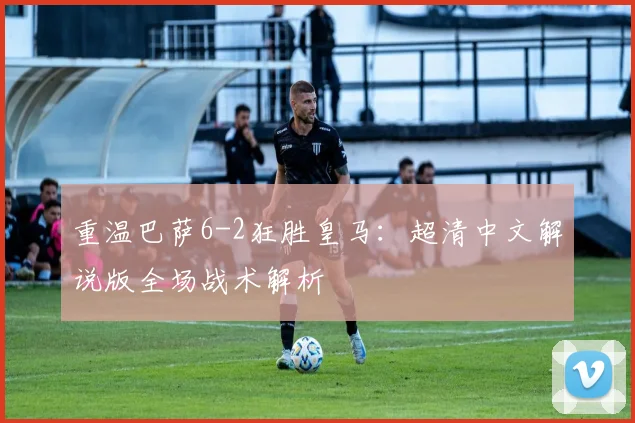 重温巴萨6-2狂胜皇马：超清中文解说版全场战术解析