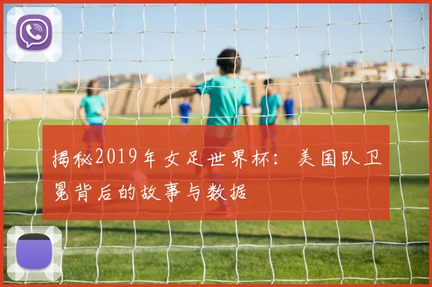 揭秘2019年女足世界杯：美国队卫冕背后的故事与数据