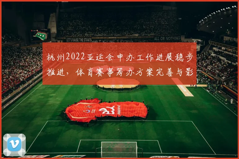 杭州2022亚运会申办工作进展稳步推进，体育赛事筹办方案完善与影响分析