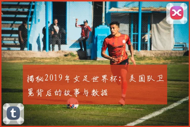 揭秘2019年女足世界杯：美国队卫冕背后的故事与数据