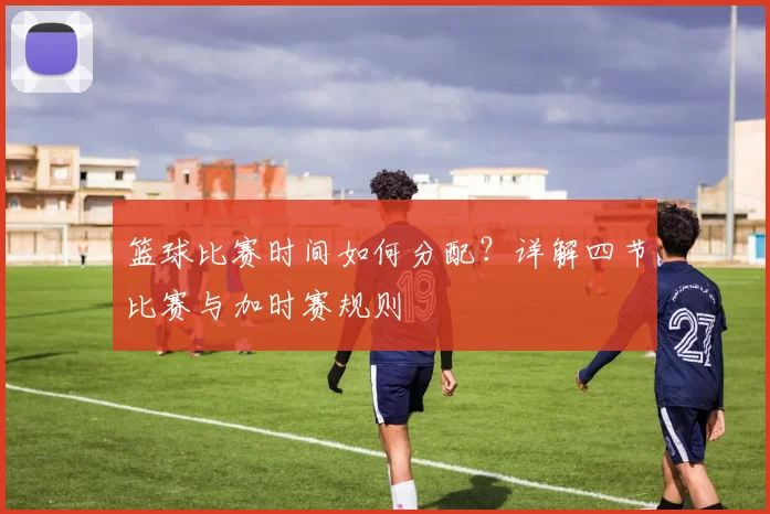 篮球比赛时间如何分配？详解四节比赛与加时赛规则