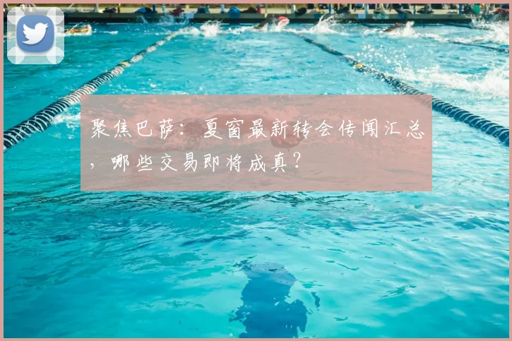 聚焦巴萨：夏窗最新转会传闻汇总，哪些交易即将成真？