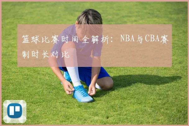 篮球比赛时间全解析:NBA与CBA赛制时长对比